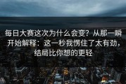 每日大赛这次为什么会变？从那一瞬开始解释：这一秒我愣住了太有劲，结局比你想的更轻