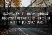 这次我站不住了；糖心vlog电脑版：糖心视频｜用手机打开后｜越往下越离谱？！我只想说：离谱