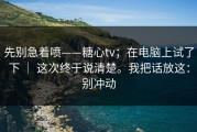 先别急着喷——糖心tv；在电脑上试了下 ｜ 这次终于说清楚。我把话放这：别冲动