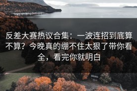 反差大赛热议合集：一波连招到底算不算？今晚真的绷不住太狠了带你看全，看完你就明白