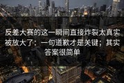 反差大赛的这一瞬间直接炸裂太真实被放大了：一句道歉才是关键；其实答案很简单