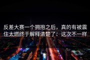 反差大赛一个拥抱之后，真的有被震住太燃终于解释清楚了：这次不一样