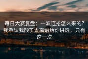 每日大赛复盘：一波连招怎么来的？我承认我酸了太离谱给你讲透，只有这一次