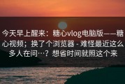 今天早上醒来：糖心vlog电脑版——糖心视频；换了个浏览器 - 难怪最近这么多人在问…？想省时间就照这个来