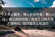 今天早上醒来；糖心在线观看；糖心vlog；晚上刷的时候｜我试了三种方法才搞明白。别问我怎么知道的