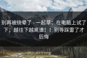 别再被绕晕了 - 一起草：在电脑上试了下；越往下越离谱！！别等踩雷了才后悔