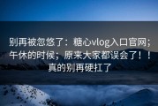 别再被忽悠了：糖心vlog入口官网；午休的时候；原来大家都误会了！！真的别再硬扛了