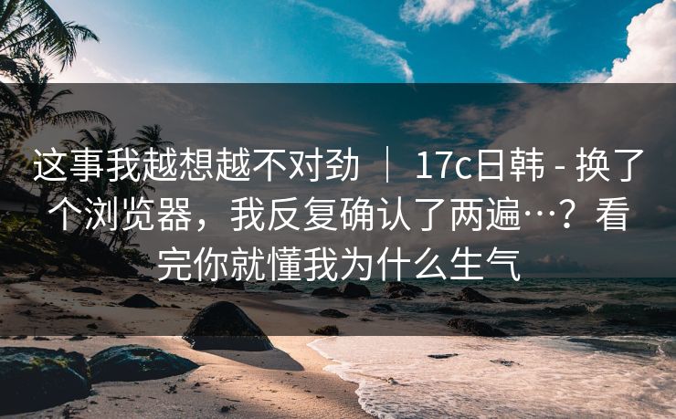 这事我越想越不对劲 ｜ 17c日韩 - 换了个浏览器，我反复确认了两遍…？看完你就懂我为什么生气
