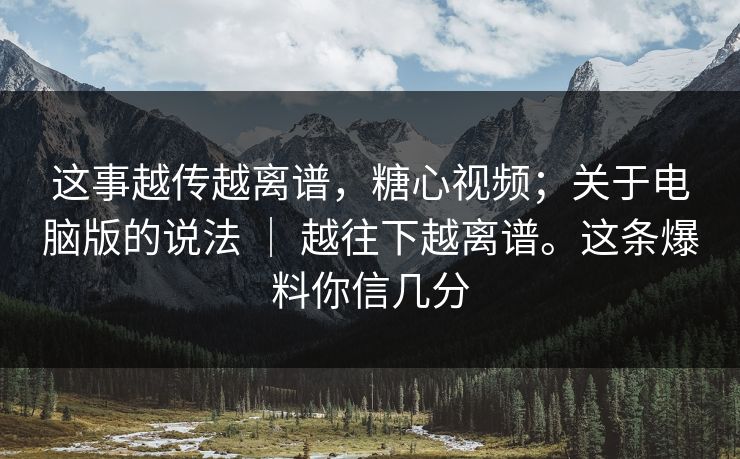 这事越传越离谱,糖心视频;关于电脑版的说法 | 越往下越离谱。这条爆料你信几分 这事越传越离谱,糖心视频;关于电脑版的说法 | 越往下越离谱。这条爆料你信几分