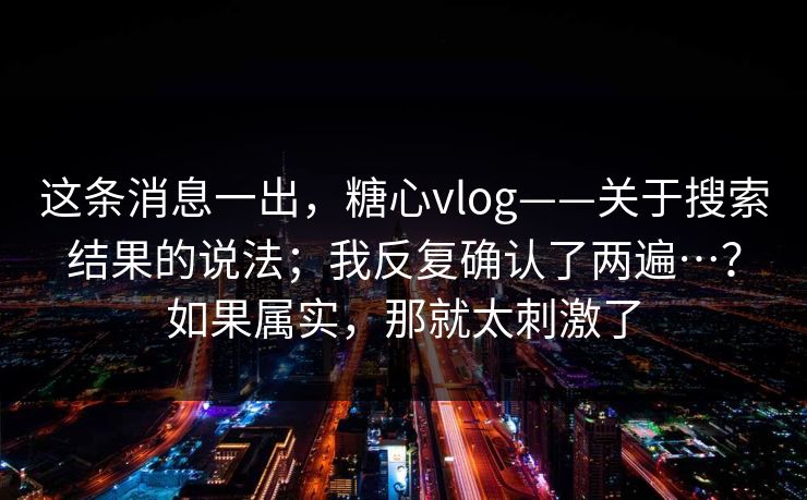 这条消息一出,糖心vlog——关于搜索结果的说法;我反复确认了两遍…?如果属实,那就太刺激了 这条消息一出,糖心vlog——关于搜索结果的说法;我反复确认了两遍…?如果属实,那就太刺激了