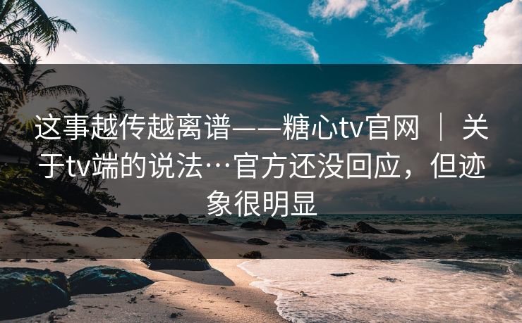 这事越传越离谱——糖心tv官网 ｜ 关于tv端的说法…官方还没回应，但迹象很明显