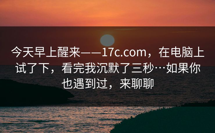 今天早上醒来——17c.com，在电脑上试了下，看完我沉默了三秒…如果你也遇到过，来聊聊