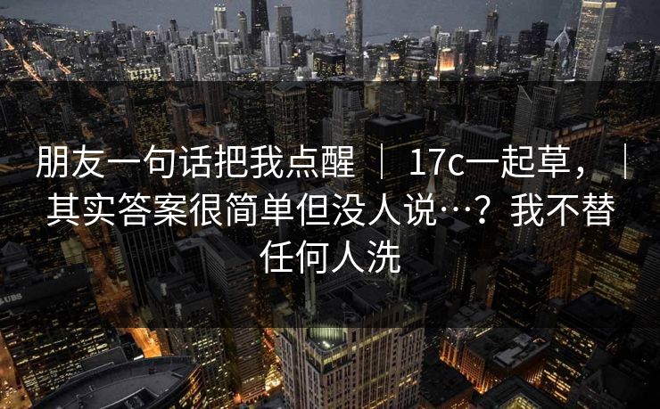 朋友一句话把我点醒 ｜ 17c一起草，｜其实答案很简单但没人说…？我不替任何人洗