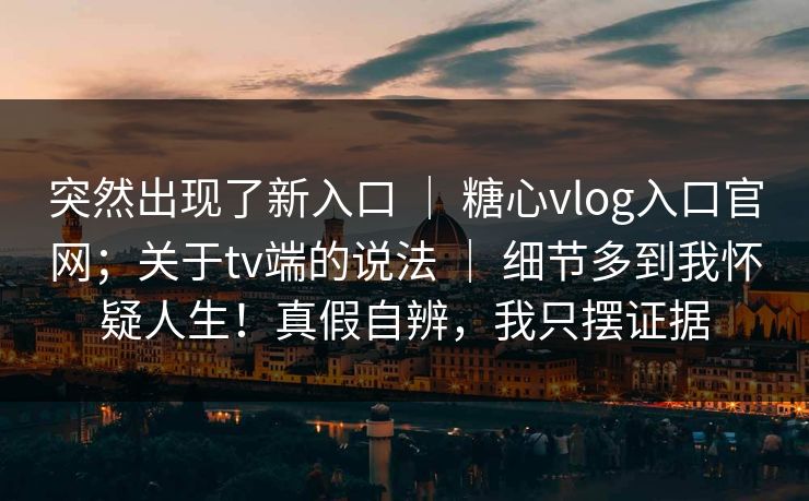 突然出现了新入口 ｜ 糖心vlog入口官网；关于tv端的说法 ｜ 细节多到我怀疑人生！真假自辨，我只摆证据