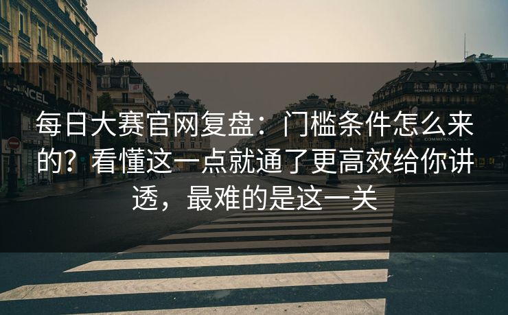 每日大赛官网复盘：门槛条件怎么来的？看懂这一点就通了更高效给你讲透，最难的是这一关