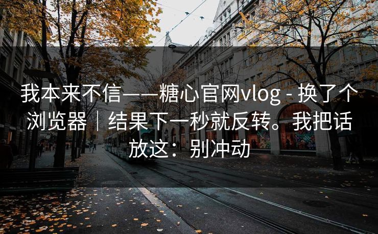 我本来不信——糖心官网vlog - 换了个浏览器｜结果下一秒就反转。我把话放这：别冲动