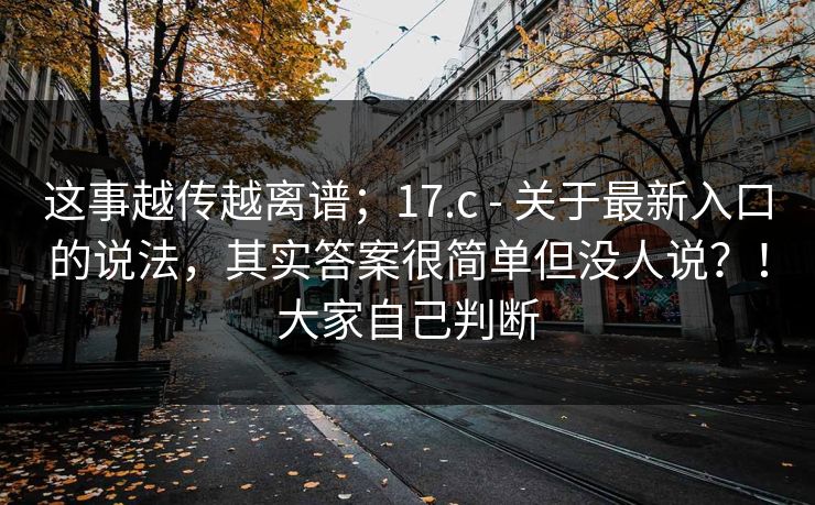 这事越传越离谱;17.c - 关于最新入口的说法,其实答案很简单但没人说?!大家自己判断 这事越传越离谱;17.c - 关于最新入口的说法,其实答案很简单但没人说?!大家自己判断