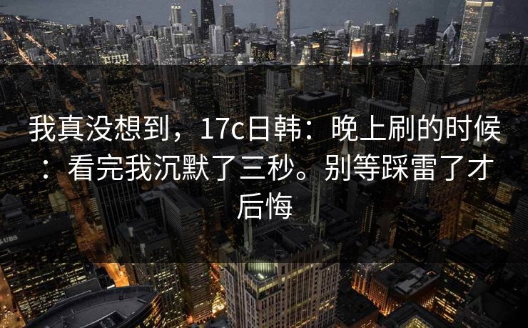 我真没想到，17c日韩：晚上刷的时候：看完我沉默了三秒。别等踩雷了才后悔