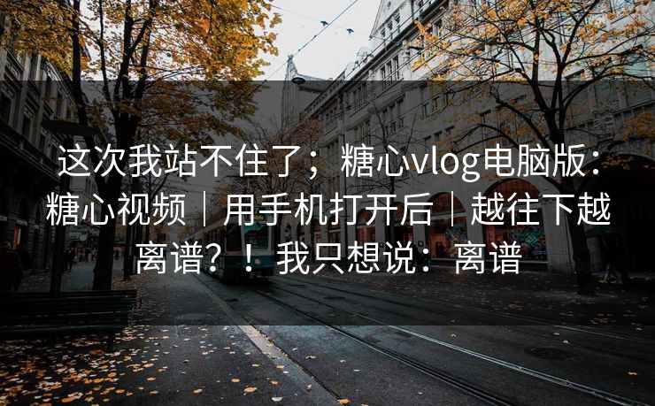 这次我站不住了;糖心vlog电脑版:糖心视频|用手机打开后|越往下越离谱?!我只想说:离谱 这次我站不住了;糖心vlog电脑版:糖心视频|用手机打开后|越往下越离谱?!我只想说:离谱