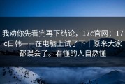 我劝你先看完再下结论，17c官网；17c日韩——在电脑上试了下｜原来大家都误会了。看懂的人自然懂