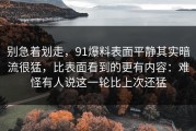 别急着划走，91爆料表面平静其实暗流很猛，比表面看到的更有内容：难怪有人说这一轮比上次还猛