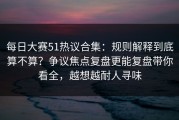 每日大赛51热议合集：规则解释到底算不算？争议焦点复盘更能复盘带你看全，越想越耐人寻味