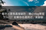 看到这里我直接破防｜糖心vlog新官方入口？如果你也遇到过，来聊聊