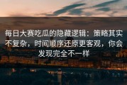 每日大赛吃瓜的隐藏逻辑：策略其实不复杂，时间顺序还原更客观，你会发现完全不一样