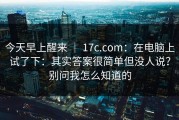 今天早上醒来 ｜ 17c.com：在电脑上试了下：其实答案很简单但没人说？别问我怎么知道的