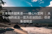 这事越传越离谱——糖心tv官网 ｜ 关于tv端的说法…官方还没回应，但迹象很明显