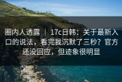 圈内人透露 ｜ 17c日韩：关于最新入口的说法，看完我沉默了三秒？官方还没回应，但迹象很明显