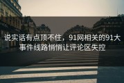 说实话有点顶不住，91网相关的91大事件线路悄悄让评论区失控