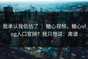 我承认我低估了 ｜ 糖心视频，糖心vlog入口官网？我只想说：离谱