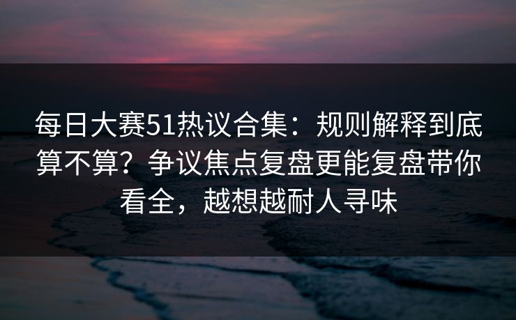 每日大赛51热议合集：规则解释到底算不算？争议焦点复盘更能复盘带你看全，越想越耐人寻味