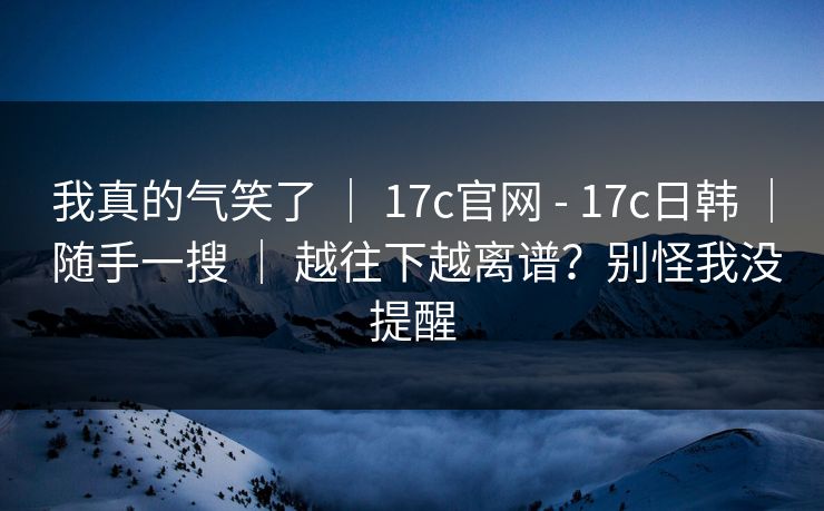 我真的气笑了 ｜ 17c官网 - 17c日韩 ｜ 随手一搜 ｜ 越往下越离谱？别怪我没提醒