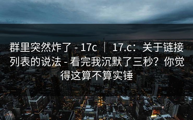 群里突然炸了 - 17c ｜ 17.c：关于链接列表的说法 - 看完我沉默了三秒？你觉得这算不算实锤