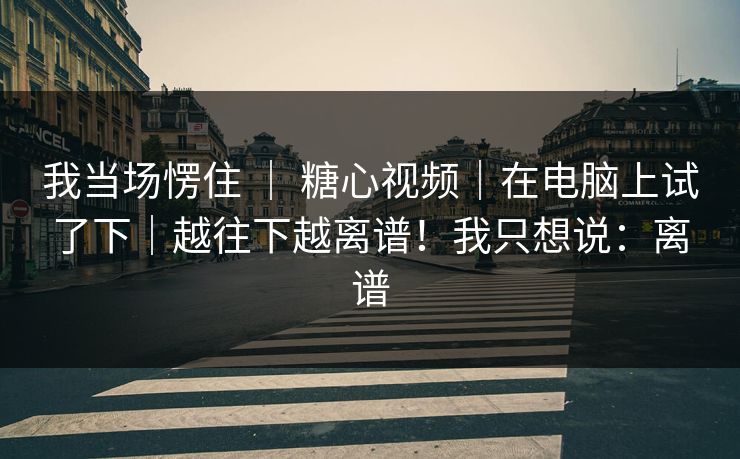 我当场愣住 ｜ 糖心视频｜在电脑上试了下｜越往下越离谱！我只想说：离谱