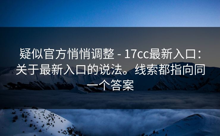疑似官方悄悄调整 - 17cc最新入口：关于最新入口的说法。线索都指向同一个答案