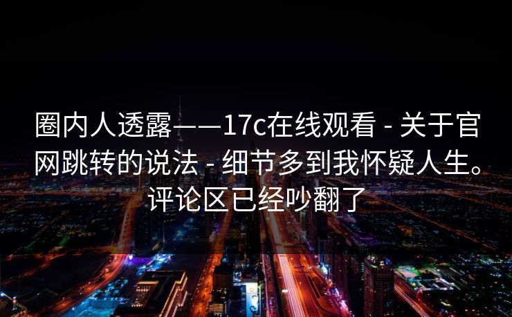 圈内人透露——17c在线观看 - 关于官网跳转的说法 - 细节多到我怀疑人生。评论区已经吵翻了