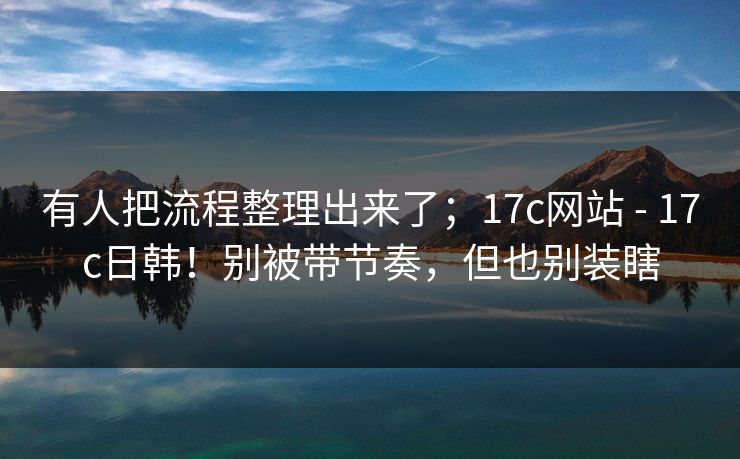 有人把流程整理出来了;17c网站 - 17c日韩!别被带节奏,但也别装瞎 有人把流程整理出来了;17c网站 - 17c日韩!别被带节奏,但也别装瞎