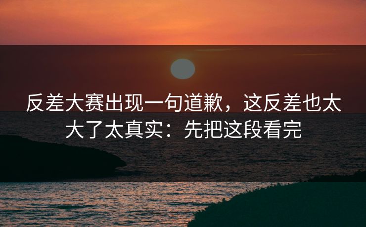 反差大赛出现一句道歉,这反差也太大了太真实:先把这段看完 反差大赛出现一句道歉,这反差也太大了太真实:先把这段看完