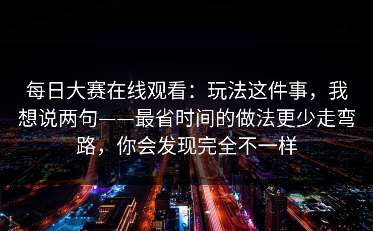 每日大赛在线观看：玩法这件事，我想说两句——最省时间的做法更少走弯路，你会发现完全不一样