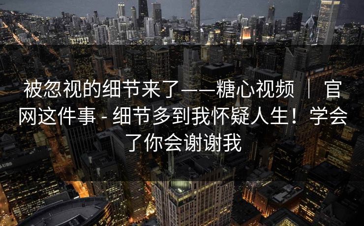 被忽视的细节来了——糖心视频 ｜ 官网这件事 - 细节多到我怀疑人生！学会了你会谢谢我