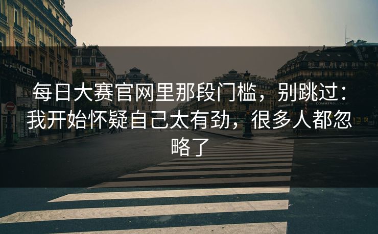 每日大赛官网里那段门槛,别跳过:我开始怀疑自己太有劲,很多人都忽略了 每日大赛官网里那段门槛,别跳过:我开始怀疑自己太有劲,很多人都忽略了