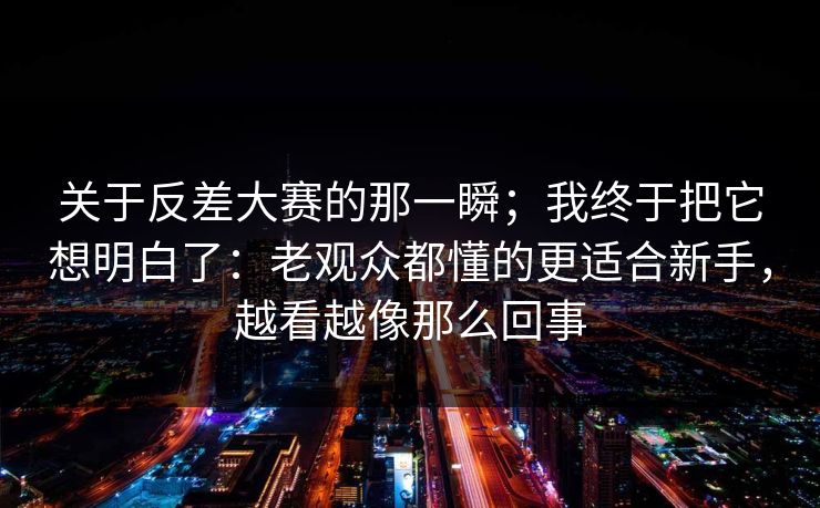 关于反差大赛的那一瞬;我终于把它想明白了:老观众都懂的更适合新手,越看越像那么回事 关于反差大赛的那一瞬;我终于把它想明白了:老观众都懂的更适合新手,越看越像那么回事