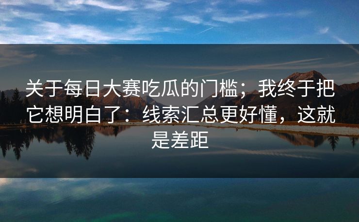 关于每日大赛吃瓜的门槛；我终于把它想明白了：线索汇总更好懂，这就是差距