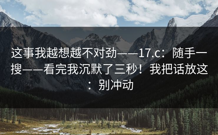 这事我越想越不对劲——17.c：随手一搜——看完我沉默了三秒！我把话放这：别冲动
