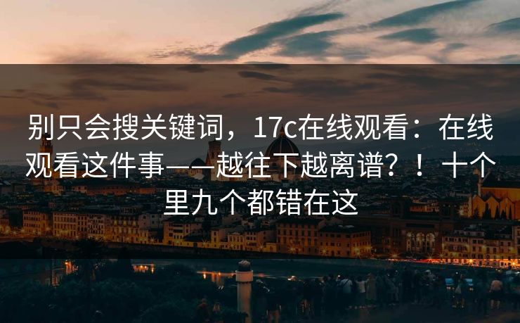 别只会搜关键词，17c在线观看：在线观看这件事——越往下越离谱？！十个里九个都错在这
