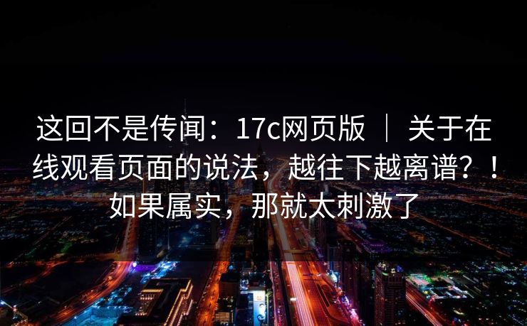 这回不是传闻：17c网页版 ｜ 关于在线观看页面的说法，越往下越离谱？！如果属实，那就太刺激了