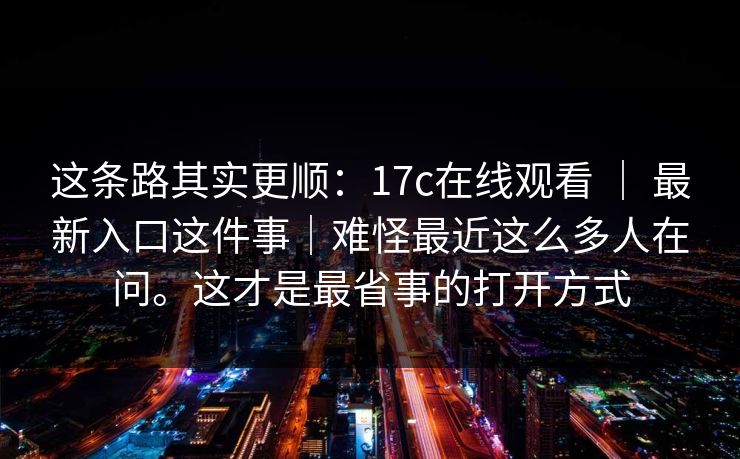 这条路其实更顺：17c在线观看 ｜ 最新入口这件事｜难怪最近这么多人在问。这才是最省事的打开方式